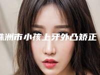 株洲市小孩上牙外凸矫正医院排名榜前10实力碾压（天元曹赛兰诊所口腔科实力口碑都在线）