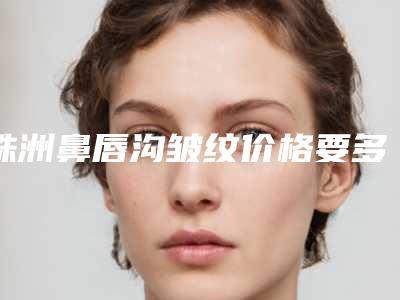 株洲鼻唇沟皱纹价格要多少呢(株洲鼻唇沟皱纹的费用大约是多少钱)