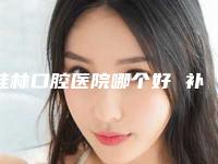 桂林口腔医院哪个好 补牙(桂林口腔医院哪个好）
