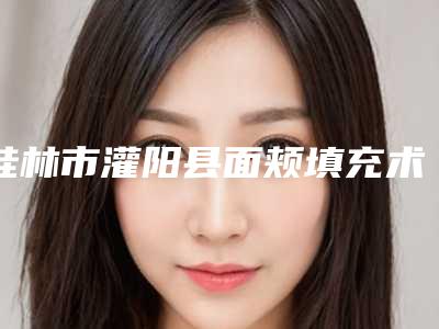 桂林市灌阳县面颊填充术哪位医生做得最好
