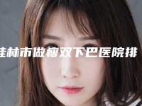 桂林市做瘦双下巴医院排行前十位笔者亲测-排名靠前桂林市整形医院