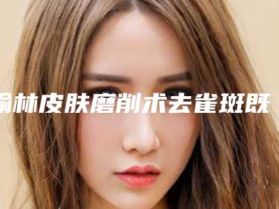 榆林皮肤磨削术去雀斑既安全又经济