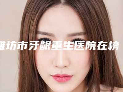 潍坊市牙龈重生医院在榜名单强榜前10名名单集结(潍坊市牙龈重生口腔医院医疗中心医美top8获好评)