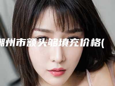 潮州市额头够填充价格(费用)清单高调曝光-潮州市额头够填充整容价格多少钱