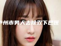 泸州市男人去除双下巴医生上榜名单前10实力雄厚-泸州市杨四维整形医生