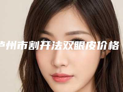 泸州市割开法双眼皮价格(价目)挂号容易吗医院实力附-泸州市割开法双眼皮术要花多少钱算合理