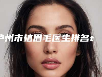 泸州市植眉毛医生排名top10推荐盘点-吴开泉医生凭实力圈粉