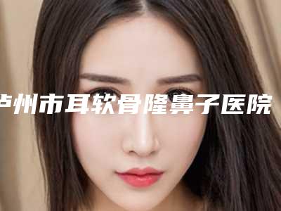 泸州市耳软骨隆鼻子医院上榜清单网友口碑推荐-泸州可丽雅美容整形医院