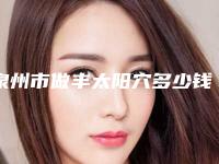泉州市做丰太阳穴多少钱(2025年泉州市做丰太阳穴价格收费表2025版曝光了,立即收藏)