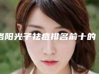 洛阳光子祛痘排名前十的大型整形医院权威发布！洛阳安和医疗美容门诊部等医生名单揭晓