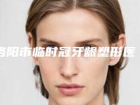 洛阳市临时冠牙龈塑形医院在榜名单十强前十汇总(洛阳友好口腔门诊部_种植牙医生当地出名靠谱的医美)