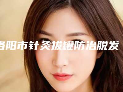 洛阳市针灸拔罐防治脱发价格表(费用)2025参考-洛阳市针灸拔罐防治脱发均价为421元