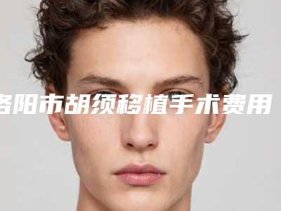 洛阳市胡须移植手术费用表明细最新(胡须移植手术均价为:10041元)