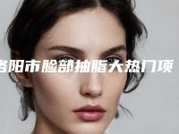 洛阳市脸部抽脂大热门项目价格表公开-洛阳市脸部抽脂大整容手术费用
