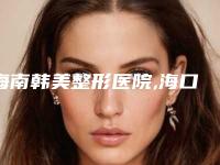 海南韩美整形医院,海口花仙子整形美容门诊部二强争霸看你选哪家