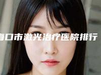 海口市激光治疗医院排行top10强实力口碑一览-排名靠前海口市整形医院