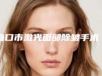海口市激光面部除皱手术排名前六医院榜单经验丰富