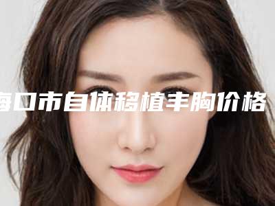 海口市自体移植丰胸价格表火热一览(2025年3月均价为:28957元)