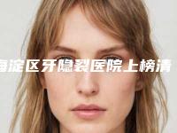 海淀区牙隐裂医院上榜清单获网友点赞（海淀区牙隐裂口腔医院来为您助力）