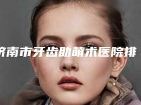 济南市牙齿助萌术医院排名十强实力对比(济南市牙齿助萌术口腔医院集美很认可)