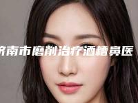 济南市磨削治疗酒糟鼻医生上榜名单七大正规医美名单，推荐收藏（任新坤医生技术优势介绍）