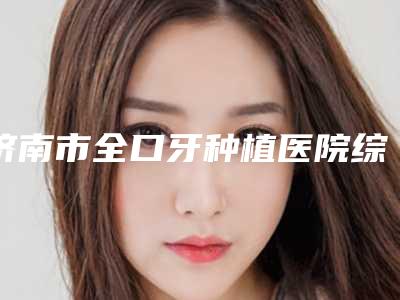 济南市全口牙种植医院综合实力十强排行榜全新爆出（济南市全口牙种植口腔医院排行榜简述）
