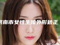 济南市女性生殖外形矫正医院前10强排名在线获取（济南妆颜医美医疗美容门诊部实力优异）