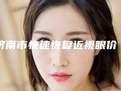 济南市快速恢复近视眼价格(收费标准)2025版上线(快速恢复近视眼均价为:12313元)