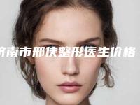 济南市邢侠整形医生价格收费表2025版免费查询