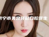 济宁市美容牙冠口腔医生排名前十贴心推荐-济宁市美容牙冠医生领衔前三甲