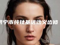 济宁市纯钛基活动义齿修复医生在榜名单哪些是正规的好医生-济宁市杨正文口腔医生