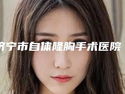济宁市自体隆胸手术医院排名top10全新版-济宁美伽慕国际医疗美容评价看很靠谱