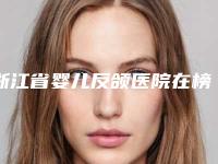 浙江省婴儿反颌医院在榜清单前十位汇总公示(永康古丽中西医结合整形美容中心无论是实力_口碑都值得推荐)