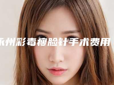 永州彩毒瘦脸针手术费用通常需要多少