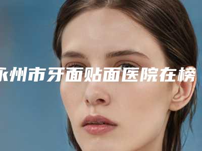 永州市牙面贴面医院在榜名单公立私立对比(永州市牙面贴面口腔医院口碑价格一览)