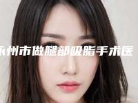 永州市做腿部吸脂手术医院-永州市第一人民医院整形科选择不亏