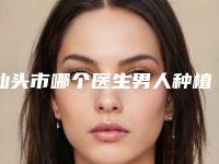 汕头市哪个医生男人种植毛发好(皮尔斯医生深受爱美人士喜爱)