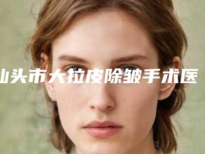 汕头市大拉皮除皱手术医院排名榜前十佳热门推荐-汕头爱都沪美人整形美容门诊部实力不相上下_