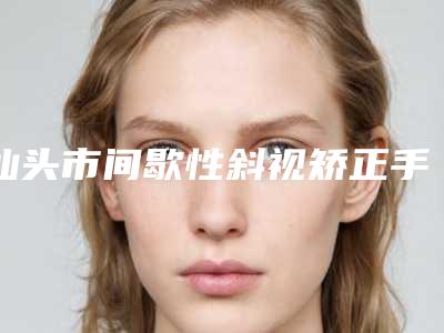 汕头市间歇性斜视矫正手术医院排名榜知名医美盘点-汕头市中心医院整形外科冲进前三名