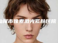 汕尾市像素激光紧肤医院综合实力前十强口碑排行榜单一览-排名靠前汕尾市整形医院