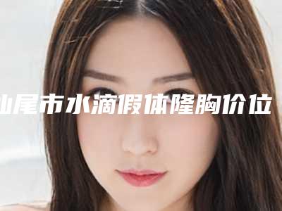汕尾市水滴假体隆胸价位表全线曝光-汕尾市水滴假体隆胸价格多少钱啊