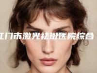 江门市激光祛斑医院综合实力前十位排行榜更新汇总-江门新会同济医疗美容门诊部全新盘点