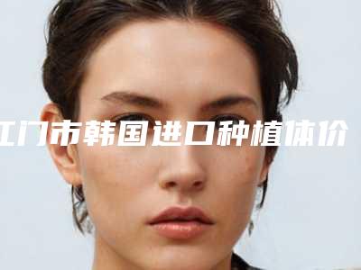 江门市韩国进口种植体价格表抢先一览-江门市韩国进口种植体价格