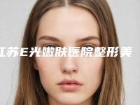 江苏E光嫩肤医院整形美容科价格表(费用清单)发布!江苏省中医院整形外科医师名单+收费明细表更新