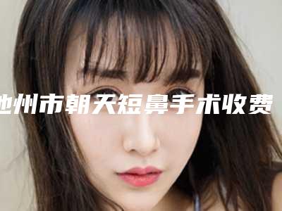 池州市朝天短鼻手术收费明细2025在线咨询(朝天短鼻手术均价为：6944元)