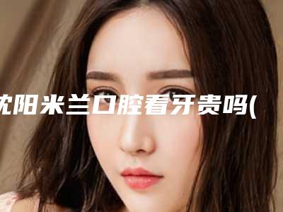 沈阳米兰口腔看牙贵吗(沈阳市米兰口腔)