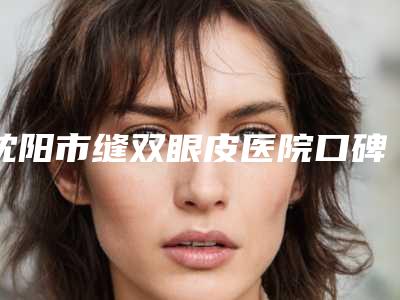 沈阳市缝双眼皮医院口碑排行榜top10强快速查看-沈阳汇禾医疗美容门诊公立领衔前三