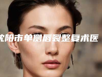 沈阳市单侧唇裂整复术医生口碑榜前十佳名单权威上线-孙凤云医生价格同步