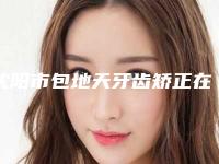沈阳市包地天牙齿矫正在榜清单强榜前10热门汇总-沈阳市包地天牙齿矫正口腔医生