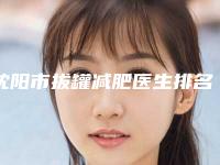 沈阳市拔罐减肥医生排名榜十强有哪些医生上榜-沈阳市拔罐减肥整形医生
